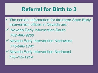 Referral for Birth to 3
• The contact information for the three State Early
Intervention offices in Nevada are:
 Nevada Early Intervention South
702-486-9200
 Nevada Early Intervention Northwest
775-688-1341
 Nevada Early Intervention Northeast
775-753-1214
 