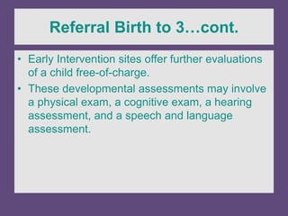 Referral Birth to 3…cont.
• Early Intervention sites offer further evaluations
of a child free-of-charge.
• These developmental assessments may involve
a physical exam, a cognitive exam, a hearing
assessment, and a speech and language
assessment.
 