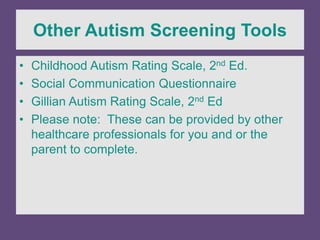 Other Autism Screening Tools
• Childhood Autism Rating Scale, 2nd Ed.
• Social Communication Questionnaire
• Gillian Autism Rating Scale, 2nd Ed
• Please note: These can be provided by other
healthcare professionals for you and or the
parent to complete.
 