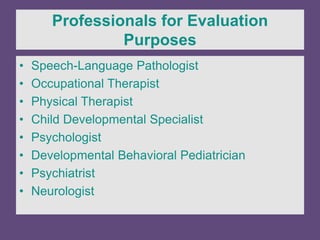 Professionals for Evaluation
Purposes
• Speech-Language Pathologist
• Occupational Therapist
• Physical Therapist
• Child Developmental Specialist
• Psychologist
• Developmental Behavioral Pediatrician
• Psychiatrist
• Neurologist
 