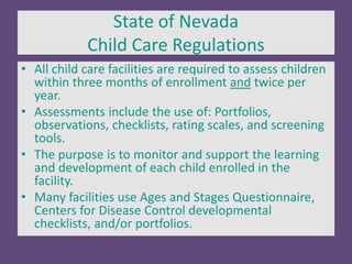 State of Nevada
Child Care Regulations
• All child care facilities are required to assess children
within three months of enrollment and twice per
year.
• Assessments include the use of: Portfolios,
observations, checklists, rating scales, and screening
tools.
• The purpose is to monitor and support the learning
and development of each child enrolled in the
facility.
• Many facilities use Ages and Stages Questionnaire,
Centers for Disease Control developmental
checklists, and/or portfolios.
 
