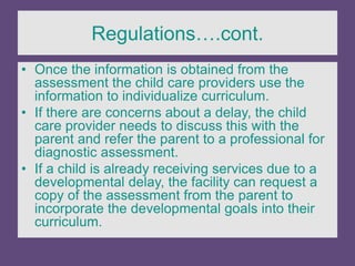 Regulations….cont.
• Once the information is obtained from the
assessment the child care providers use the
information to individualize curriculum.
• If there are concerns about a delay, the child
care provider needs to discuss this with the
parent and refer the parent to a professional for
diagnostic assessment.
• If a child is already receiving services due to a
developmental delay, the facility can request a
copy of the assessment from the parent to
incorporate the developmental goals into their
curriculum.
 
