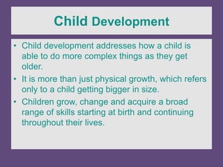 Child Development
• Child development addresses how a child is
able to do more complex things as they get
older.
• It is more than just physical growth, which refers
only to a child getting bigger in size.
• Children grow, change and acquire a broad
range of skills starting at birth and continuing
throughout their lives.
 