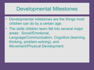Developmental Milestones
• Developmental milestones are the things most
children can do by a certain age.
• The skills children learn fall into several major
areas: Social/Emotional,
Language/Communication, Cognitive (learning,
thinking, problem-solving), and
Movement/Physical Development.
 