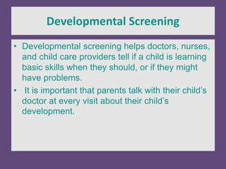Developmental Screening
• Developmental screening helps doctors, nurses,
and child care providers tell if a child is learning
basic skills when they should, or if they might
have problems.
• It is important that parents talk with their child’s
doctor at every visit about their child’s
development.
 