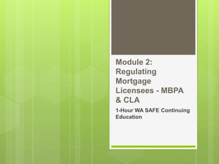 Module 2:
Regulating
Mortgage
Licensees - MBPA
& CLA
1-Hour WA SAFE Continuing
Education
 
