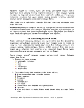 туршлага, мэдлэг нь баяжиж, сурах үйл ажилд ухамсартай хандаж эхэлнэ.
Сурагчдын өмнө цаашид би ямар мэргэжил эзэмших вэ гэсэн асуудал чухлаар
тавигдаж тэд тодорхой үйл ажиллагаа болон мэдлэгийн салбар, шинжлэх ухааныг
тогтвортой сонирхож, бие дааж аливаа юманд зорилго чиглэлтэй, идэвхтэй,
оргилуун сэтгэл, оролдлого санаачилгатай хандах болно.
Иймд дээрх сэтгэл зүйн онцлог шинжүүд мэргэжил сонголтонд нөлөөлдөг чухал
хүчин зүйлс юм.
Хэдийгээр өөрийн хүсэл сонирхол, авьяас, ур чадварт нийцсэн мэргэжлээ сонгосон
ч элсэлтийн шалгалтандаа хайнга хандсан, өөрийгөө хөгжүүлэх, сурч боловсрох цаг
зав гаргаж чадахгүй бол хүссэн мэргэжлээрээ, хүссэн сургуульдаа орох боломж
төдий чинээ хязгаарлагдана гэдгийг байнга сануулж байх хэрэгтэй.
2.3. МЭРГЭЖИЛД ТОХИРОХ ЧАНАР
Тухайн мэргэжлийг эзэмшихэд зохицсон хувь хүний сэтгэл зүй, бие физиологийн
онцлогуудын цогцолборыг мэргэжилд тэнцэж, таарч тохирох чанар гэх бөгөөд энэ
чанар нь танин мэдэх авьяас чадвар, эрүүл мэнд, бие махбодь, сэтгэц, ёс зүйн
чанарын хүрээнд тодорхойлогддог. Өөрөөр хэлбэл мэргэжил бүхэн өөр өөрийн
онцлог шинж, гүйцэтгэх үүрэг, ажиллах орчин нөхцөлтэй байдаг бөгөөд тухайн
мэргэжлээс бие хүнд тавигдах шаардлага, шалгуур гэж байдаг.
Ажилд тохирох эсэхийг3 харуулах шалгуур үзүүлэлтүүдийг дараах байдлаар
хураангуйлж болно.
1. Физиологийн хүчин зүйлүүд
Мэдрэлийн тогтолцоо
Хүйс
Нас
Бие бялдар
Эрүүл мэнд
2. Сэтгэцийн процесс, бие хүний онцлогийн хүчин зүйлүүд
Илүү давамгай хөгжсөн сэтгэцийн процесс
Зориг, мэдрэмж
Сонирхол
Авьяас
Темперамент
Зан төлөв
Хүний сэтгэл зүйн хөгжлийн аль түвшинд яваа
Туршлага
Ажил мэргэжилд сэтгэцийн болоод хүний онцлог чанар нь тохирч байгаа
эсэх
3 Өлзийбаяр В, Ажил мэргэжлийн сэтгэл зүйн онцлогийг харгалзан удирдах нь, хуудас 43
 