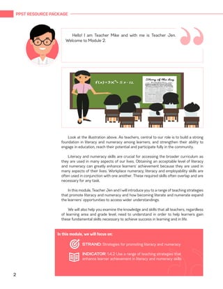 PPST RESOURCE PACKAGE
2
“
Hello! I am Teacher Mike and with me is Teacher Jen.
Welcome to Module 2.
Look at the illustration above. As teachers, central to our role is to build a strong
foundation in literacy and numeracy among learners, and strengthen their ability to
engage in education, reach their potential and participate fully in the community.
Literacy and numeracy skills are crucial for accessing the broader curriculum as
they are used in many aspects of our lives. Obtaining an acceptable level of literacy
and numeracy can greatly enhance learners’ achievement because they are used in
many aspects of their lives. Workplace numeracy, literacy and employability skills are
often used in conjunction with one another. These required skills often overlap and are
necessary for any task.
In this module, Teacher Jen and I will introduce you to a range of teaching strategies
that promote literacy and numeracy and how becoming literate and numerate expand
the learners’ opportunities to access wider understandings.
We will also help you examine the knowledge and skills that all teachers, regardless
of learning area and grade level, need to understand in order to help learners gain
these fundamental skills necessary to achieve success in learning and in life.
In this module, we will focus on:
STRAND: Strategies for promoting literacy and numeracy
INDICATOR: 1.4.2 Use a range of teaching strategies that
enhance learner achievement in literacy and numeracy skills
 