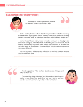 PPST RESOURCE PACKAGE
8
“
Fellow Teacher, literacy is not just about learning to read and write. It is necessary
in order to learn any subject at school. Similarly, numeracy is more than counting
numbers. Both skills are at an interplay in the holistic performance of our learners.
As teachers of literacy and numeracy across the curriculum, we should provide
our learners a range of different contexts in which they can use these skills. We all
have the responsibility to promote these skills in our classroom. In all levels and
curriculum areas, we should explore the possibilities of extending and complementing
numeracy and literacy.
We should give our children quality instruction so that they can have the best
chances to succeed in life.
Suggestions for Improvement
“Now, here are some suggestions to enhance
our learners’ literacy and numeracy skills.
Great suggestions, Mike! We hope that these can help you and
other teachers, too!
To deepen your understanding of our roles as literacy and numeracy
teachers, regardless of our grade level and learning area, we have
provided several illustrations of practices in the next section.
 