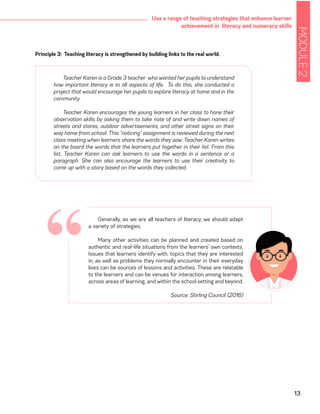 MODULE2
13
Use a range of teaching strategies that enhance learner
achievement in literacy and numeracy skills
Generally, as we are all teachers of literacy, we should adapt
a variety of strategies.
Many other activities can be planned and created based on
authentic and real-life situations from the learners’ own contexts.
Issues that learners identify with, topics that they are interested
in, as well as problems they normally encounter in their everyday
lives can be sources of lessons and activities. These are relatable
to the learners and can be venues for interaction among learners,
across areas of learning, and within the school setting and beyond.
Source: Stirling Council (2016)
Principle 3: Teaching literacy is strengthened by building links to the real world.
Teacher Karen is a Grade 3 teacher who wanted her pupils to understand
how important literacy is to all aspects of life. To do this, she conducted a
project that would encourage her pupils to explore literacy at home and in the
community.
Teacher Karen encourages the young learners in her class to hone their
observation skills by asking them to take note of and write down names of
streets and stores, outdoor advertisements, and other street signs on their
way home from school. This “noticing” assignment is reviewed during the next
class meeting when learners share the words they saw. Teacher Karen writes
on the board the words that the learners put together in their list. From this
list, Teacher Karen can ask learners to use the words in a sentence or a
paragraph. She can also encourage the learners to use their creativity to
come up with a story based on the words they collected.
“
 