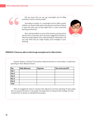 PPST RESOURCE PACKAGE
16
PRINCIPLE 2: Numeracy skills are built through meaningful and fun-filled activities.
Teacher Andrew, a Grade 6 TLE teacher, asked his learners to record daily in a table their
spending for their allowance (baon).
Day Daily Allowance Expenses How much was left?
Day 1
Day 2
Day 3
Day 4
Day 5
Total
After, he engaged the class to compare their allowance and their spending. He also asked
them to present the data in a bar graph. He asked them to interpret their findings. He, then,
involved them to devise an individual financial plan.
Did you know that we can use meaningful and fun-filled
activities to teach numeracy skills?
According to studies, in a meaningful and fun-filled context,
children can acquire skills without the pressure and fear of failure
in quite the same way as they might feel in a more structured
learning environment.
Now, read and reflect on some of the teacher practices which
tell the story of teachers who use these suggested activities to
help their pupils deepen their understanding of mathematics. As
you read, think how you might employ such strategies in your
teaching.
“
 