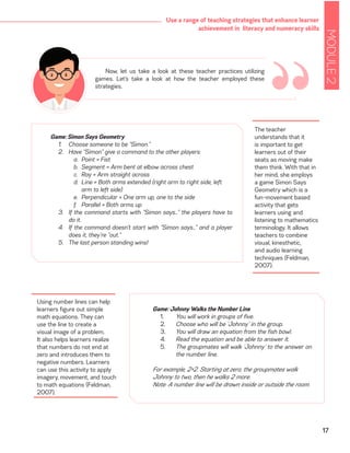 MODULE2
17
Use a range of teaching strategies that enhance learner
achievement in literacy and numeracy skills
Now, let us take a look at these teacher practices utilizing
games. Let’s take a look at how the teacher employed these
strategies.
“Game: Simon Says Geometry
1.	 Choose someone to be “Simon.”
2.	 Have “Simon” give a command to the other players:
a.	 Point = Fist
b.	 Segment = Arm bent at elbow across chest
c.	 Ray = Arm straight across
d.	 Line = Both arms extended (right arm to right side, left 	
	 arm to left side)
e.	 Perpendicular = One arm up, one to the side
f.	 Parallel = Both arms up
3.	 If the command starts with “Simon says…” the players have to
do it.
4.	 If the command doesn’t start with “Simon says…” and a player
does it, they’re “out.”
5.	 The last person standing wins!
The teacher
understands that it
is important to get
learners out of their
seats as moving make
them think. With that in
her mind, she employs
a game Simon Says
Geometry which is a
fun-movement based
activity that gets
learners using and
listening to mathematics
terminology. It allows
teachers to combine
visual, kinesthetic,
and audio learning
techniques (Feldman,
2007).
Game: Johnny Walks the Number Line
1.	 You will work in groups of five.
2.	 Choose who will be ‘Johnny’ in the group.
3.	 You will draw an equation from the fish bowl.
4.	 Read the equation and be able to answer it.
5.	 The groupmates will walk ‘Johnny’ to the answer on
the number line.
For example, 2+2. Starting at zero, the groupmates walk
Johnny to two, then he walks 2 more.
Note: A number line will be drawn inside or outside the room.
Using number lines can help
learners figure out simple
math equations. They can
use the line to create a
visual image of a problem.
It also helps learners realize
that numbers do not end at
zero and introduces them to
negative numbers. Learners
can use this activity to apply
imagery, movement, and touch
to math equations (Feldman,
2007).
 