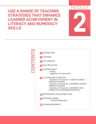 01
2
USE A RANGE OF TEACHING
STRATEGIES THAT ENHANCE
LEARNER ACHIEVEMENT IN
LITERACY AND NUMERACY
SKILLS
MODULE
INTRODUCTION
OVERVIEW
KEY CONCEPTS
SELF-REFLECTION
SUPPORT GROUP
	 - Probing
	 - Suggestions for Improvement
ILLUSTRATIONS OF PRACTICE
- Illustration of Practice No. 1: LITERACY ACROSS
CURRICULUM AREAS
- Illustration of Practice No. 2: NUMERACY ACROSS
CURRICULUM AREAS
- Illustration of Practice No. 3: NUMERACY AND
LITERACY IN CLASSROOM INSTRUCTION
PROFESSIONAL DEVELOPMENT PLAN
RESOURCE LIBRARY
- Annotated Bibliography
ACKNOWLEDGEMENTS
2
ii
3
4
5
9
20
21
CONTENTS
22
 