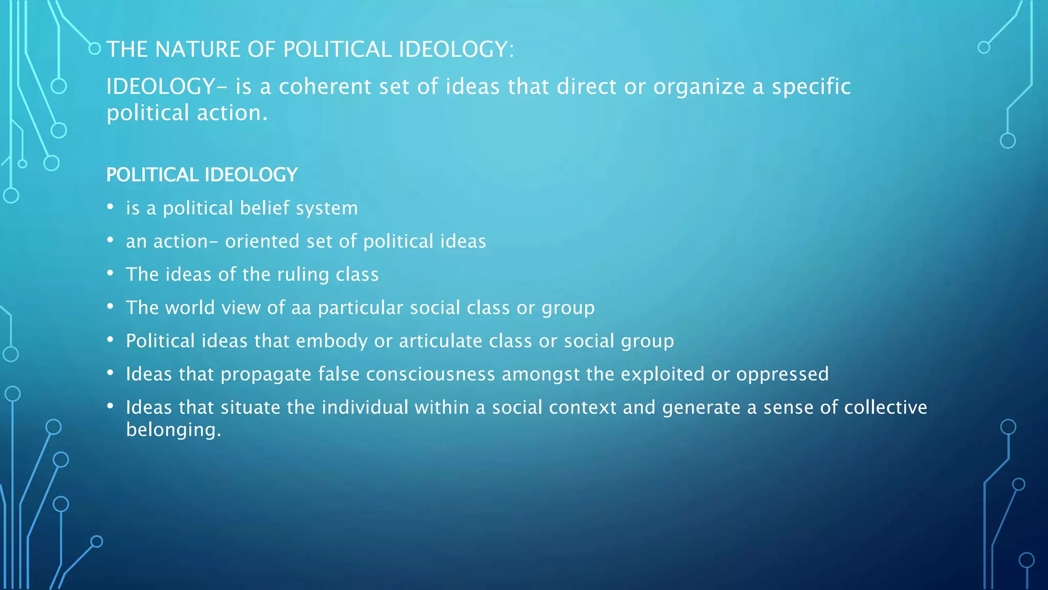 THE NATURE OF POLITICAL IDEOLOGY:
IDEOLOGY- is a coherent set of ideas that direct or organize a specific
political action.
POLITICAL IDEOLOGY
• is a political belief system
• an action- oriented set of political ideas
• The ideas of the ruling class
• The world view of aa particular social class or group
• Political ideas that embody or articulate class or social group
• Ideas that propagate false consciousness amongst the exploited or oppressed
• Ideas that situate the individual within a social context and generate a sense of collective
belonging.