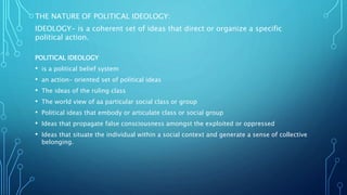 THE NATURE OF POLITICAL IDEOLOGY:
IDEOLOGY- is a coherent set of ideas that direct or organize a specific
political action.
POLITICAL IDEOLOGY
• is a political belief system
• an action- oriented set of political ideas
• The ideas of the ruling class
• The world view of aa particular social class or group
• Political ideas that embody or articulate class or social group
• Ideas that propagate false consciousness amongst the exploited or oppressed
• Ideas that situate the individual within a social context and generate a sense of collective
belonging.