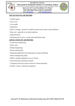 Karnatak Law Society's
Vishwanathrao Deshpande Institute of Technology, Haliyal
(Formerly Known as KLS Vishwanathrao Deshpande Rural Institute of Technology, Haliyal)
(Approved by AICTE, New Delhi. Affiliated to VTU, Belagavi)
Udyog Vidya Nagar, Haliyal – 581329, Dist: Uttar Kannada
Phone: 08284-220861, 220334, 221409, Fax: 08284-220813
Web: www.vdrit.org email: klsvdrit@yahoo.com
Gururaj H, AP, Department of Mechanical Engineering, KLS VDIT, Haliyal-581329.
ADVANTAGES OF AIR MOTORS
Variable speed.
Easy to use.
Low weight.
Inexpensive.
Stall w/o damage - perfect for conditions where motor works in stall conditions.
Runs cool - especially in overload conditions.
Explosion proof.
Instantaneously reverses - except when specifically noted.
APPLICATIONS OF AIR MOTORS
Construction Engineering.
Hand –tools.
Mining Engineering.
Wood working fields.
Mechanical applications like hammering, riveting and drilling.
Indoor manufacturing plants.
Mobile / portable equipment at sea or on land.
Non-electrical for hazardous locations.
Emergency back-up to electric motors for critical operations.
Outdoor / remote / underwater equipment.
 