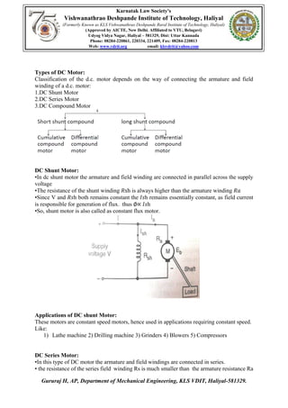 Karnatak Law Society's
Vishwanathrao Deshpande Institute of Technology, Haliyal
(Formerly Known as KLS Vishwanathrao Deshpande Rural Institute of Technology, Haliyal)
(Approved by AICTE, New Delhi. Affiliated to VTU, Belagavi)
Udyog Vidya Nagar, Haliyal – 581329, Dist: Uttar Kannada
Phone: 08284-220861, 220334, 221409, Fax: 08284-220813
Web: www.vdrit.org email: klsvdrit@yahoo.com
Gururaj H, AP, Department of Mechanical Engineering, KLS VDIT, Haliyal-581329.
Types of DC Motor:
Classification of the d.c. motor depends on the way of connecting the armature and field
winding of a d.c. motor:
1.DC Shunt Motor
2.DC Series Motor
3.DC Compound Motor
DC Shunt Motor:
•In dc shunt motor the armature and field winding are connected in parallel across the supply
voltage
•The resistance of the shunt winding 𝑅sh is always higher than the armature winding 𝑅𝑎
•Since V and 𝑅𝑠h both remains constant the 𝐼𝑠h remains essentially constant, as field current
is responsible for generation of flux. thus ∅∝ 𝐼𝑠h
•So, shunt motor is also called as constant flux motor.
Applications of DC shunt Motor:
These motors are constant speed motors, hence used in applications requiring constant speed.
Like:
1) Lathe machine 2) Drilling machine 3) Grinders 4) Blowers 5) Compressors
DC Series Motor:
•In this type of DC motor the armature and field windings are connected in series.
• the resistance of the series field winding Rs is much smaller than the armature resistance Ra
 
