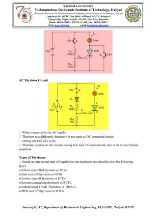 Karnatak Law Society's
Vishwanathrao Deshpande Institute of Technology, Haliyal
(Formerly Known as KLS Vishwanathrao Deshpande Rural Institute of Technology, Haliyal)
(Approved by AICTE, New Delhi. Affiliated to VTU, Belagavi)
Udyog Vidya Nagar, Haliyal – 581329, Dist: Uttar Kannada
Phone: 08284-220861, 220334, 221409, Fax: 08284-220813
Web: www.vdrit.org email: klsvdrit@yahoo.com
Gururaj H, AP, Department of Mechanical Engineering, KLS VDIT, Haliyal-581329.
AC Thyristor Circuit
When connected to the AC supply,
Thyristor acts differently because it is not same as DC connected circuit.
During one half of a cycle,
Thyristor used as an AC circuit causing it to turn off automatically due to its reverse biased
condition.
Types of Thyristors
Based on turn on and turn off capabilities the thyristors are classified into the following
types:
o Silicon controlled thyristor or SCRs
o Gate turn off thyristors or GTOs
o Emitter turn off thyristors or ETOs
o Reverse conducting thyristors or RCTs
o Bidirectional Triode Thyristors or TRIACs
o MOS turn off thyristors or MTOs
 