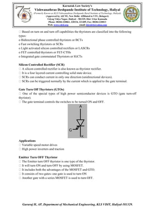 Karnatak Law Society's
Vishwanathrao Deshpande Institute of Technology, Haliyal
(Formerly Known as KLS Vishwanathrao Deshpande Rural Institute of Technology, Haliyal)
(Approved by AICTE, New Delhi. Affiliated to VTU, Belagavi)
Udyog Vidya Nagar, Haliyal – 581329, Dist: Uttar Kannada
Phone: 08284-220861, 220334, 221409, Fax: 08284-220813
Web: www.vdrit.org email: klsvdrit@yahoo.com
Gururaj H, AP, Department of Mechanical Engineering, KLS VDIT, Haliyal-581329.
Based on turn on and turn off capabilities the thyristors are classified into the following
types:
o Bidirectional phase controlled thyristors or BCTs
o Fast switching thyristors or SCRs
o Light activated silicon controlled rectifiers or LASCRs
o FET controlled thyristors or FET-CTHs
o Integrated gate commutated Thyristors or IGCTs
Silicon Controlled Rectifier (SCR)
A silicon controlled rectifier is also known as thyristor rectifier.
It is a four layered current controlling solid state device.
SCRs can conduct current in only one direction (unidirectional devices).
SCRs can be triggered normally by the current which is applied to the gate terminal.
Gate Turn Off Thyristors (GTOs)
One of the special types of high power semiconductor devices is GTO (gate turn-off
thyristor).
The gate terminal controls the switches to be turned ON and OFF.
Applications
Variable speed motor drives
High power inverters and traction
Emitter Turn OFF Thyristor
The Emitter turn OFF thyristor is one type of the thyristor.
It will turn ON and turn OFF by using MOSFET.
It includes both the advantages of the MOSFET and GTO.
It consists of two gates- one gate is used to turn ON
Another gate with a series MOSFET is used to turn OFF.
 