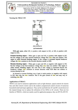 Karnatak Law Society's
Vishwanathrao Deshpande Institute of Technology, Haliyal
(Formerly Known as KLS Vishwanathrao Deshpande Rural Institute of Technology, Haliyal)
(Approved by AICTE, New Delhi. Affiliated to VTU, Belagavi)
Udyog Vidya Nagar, Haliyal – 581329, Dist: Uttar Kannada
Phone: 08284-220861, 220334, 221409, Fax: 08284-220813
Web: www.vdrit.org email: klsvdrit@yahoo.com
Gururaj H, AP, Department of Mechanical Engineering, KLS VDIT, Haliyal-581329.
Turning the TRIAC ON
Applications of TRIAC:
TRIACs are used in numerous applications such as light dimmers, speed controls for electric
fans and other electric motors and in the modern computerized control circuits of numerous
household small and major appliances. They can be used both into AC and DC circuits however
the original design was to replace the utilization of two SCRs in AC circuits. There are two
families of TRIACs, which are mainly used for application purpose, they are BT136, BT139.
 