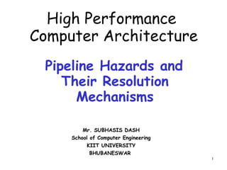 1
Pipeline Hazards and
Their Resolution
Mechanisms
Mr. SUBHASIS DASH
School of Computer Engineering
KIIT UNIVERSITY
BHUBANESWAR
High Performance
Computer Architecture
 