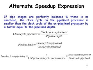 13
Alternate Speedup Expression
depthPipeline
dunpipelinecycleClock
pipelinedcycleClock =
pipelinedcycleClock
dunpipelinecycleClock
depthPipeline =
pipelinedcycleClock
dunpipelinecycleClock
ninstructiopercyclesstallPipeline
pipeliningfromSpeedup ×
+
=
1
1
If pipe stages are perfectly balanced & there is no
overhead, the clock cycle on the pipelined processor is
smaller than the clock cycle of the un-pipelined processor by
a factor equal to the pipelined depth.
 