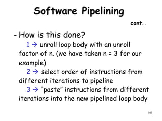 103
Software Pipelining
cont…
- How is this done?
1  unroll loop body with an unroll
factor of n. (we have taken n = 3 for our
example)
2  select order of instructions from
different iterations to pipeline
3  “paste” instructions from different
iterations into the new pipelined loop body
 