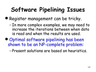 109
Software Pipelining Issues
Register management can be tricky.
− In more complex examples, we may need to
increase the iterations between when data
is read and when the results are used.
Optimal software pipelining has been
shown to be an NP-complete problem:
− Present solutions are based on heuristics.
 