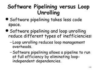 110
Software Pipelining versus Loop
Unrolling
Software pipelining takes less code
space.
Software pipelining and loop unrolling
reduce different types of inefficiencies:
− Loop unrolling reduces loop management
overheads.
− Software pipelining allows a pipeline to run
at full efficiency by eliminating loop-
independent dependencies.
 