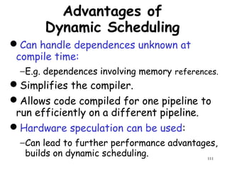 111
Advantages of
Dynamic Scheduling
Can handle dependences unknown at
compile time:
−E.g. dependences involving memory references.
Simplifies the compiler.
Allows code compiled for one pipeline to
run efficiently on a different pipeline.
Hardware speculation can be used:
−Can lead to further performance advantages,
builds on dynamic scheduling.
 