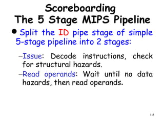 115
Scoreboarding
The 5 Stage MIPS Pipeline
Split the ID pipe stage of simple
5-stage pipeline into 2 stages:
−Issue: Decode instructions, check
for structural hazards.
−Read operands: Wait until no data
hazards, then read operands.
 