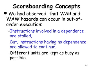 117
Scoreboarding Concepts
We had observed that WAR and
WAW hazards can occur in out-of-
order execution:
−Instructions involved in a dependence
are stalled,
−But, instructions having no dependence
are allowed to continue.
−Different units are kept as busy as
possible.
 