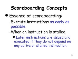 118
Scoreboarding Concepts
Essence of scoreboarding:
−Execute instructions as early as
possible.
−When an instruction is stalled,
Later instructions are issued and
executed if they do not depend on
any active or stalled instruction.
 