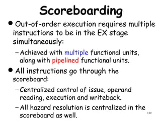 120
Scoreboarding
Out-of-order execution requires multiple
instructions to be in the EX stage
simultaneously:
− Achieved with multiple functional units,
along with pipelined functional units.
All instructions go through the
scoreboard:
− Centralized control of issue, operand
reading, execution and writeback.
− All hazard resolution is centralized in the
scoreboard as well.
 