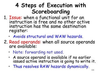 122
4 Steps of Execution with
Scoreboarding
1. Issue: when a functional unit for an
instruction is free and no other active
instruction has the same destination
register:
• Avoids structural and WAW hazards.
2. Read operands: when all source operands
are available:
• Note: forwarding not used.
• A source operand is available if no earlier
issued active instruction is going to write it.
• Thus resolves RAW hazards dynamically.
 