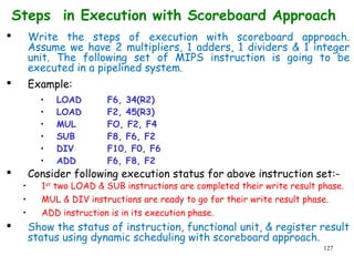 127
Steps in Execution with Scoreboard Approach
 Write the steps of execution with scoreboard approach.
Assume we have 2 multipliers, 1 adders, 1 dividers & 1 integer
unit. The following set of MIPS instruction is going to be
executed in a pipelined system.
 Example:
• LOAD F6, 34(R2)
• LOAD F2, 45(R3)
• MUL FO, F2, F4
• SUB F8, F6, F2
• DIV F10, F0, F6
• ADD F6, F8, F2
 Consider following execution status for above instruction set:-
• 1st
two LOAD & SUB instructions are completed their write result phase.
• MUL & DIV instructions are ready to go for their write result phase.
• ADD instruction is in its execution phase.
 Show the status of instruction, functional unit, & register result
status using dynamic scheduling with scoreboard approach.
 