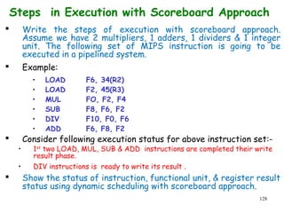 128
Steps in Execution with Scoreboard Approach
 Write the steps of execution with scoreboard approach.
Assume we have 2 multipliers, 1 adders, 1 dividers & 1 integer
unit. The following set of MIPS instruction is going to be
executed in a pipelined system.
 Example:
• LOAD F6, 34(R2)
• LOAD F2, 45(R3)
• MUL FO, F2, F4
• SUB F8, F6, F2
• DIV F10, F0, F6
• ADD F6, F8, F2
 Consider following execution status for above instruction set:-
• 1st
two LOAD, MUL, SUB & ADD instructions are completed their write
result phase.
• DIV instructions is ready to write its result .
 Show the status of instruction, functional unit, & register result
status using dynamic scheduling with scoreboard approach.
 