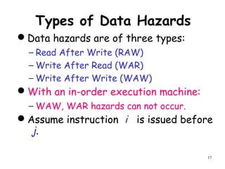 17
Types of Data Hazards
Data hazards are of three types:
− Read After Write (RAW)
− Write After Read (WAR)
− Write After Write (WAW)
With an in-order execution machine:
− WAW, WAR hazards can not occur.
Assume instruction i is issued before
j.
 
