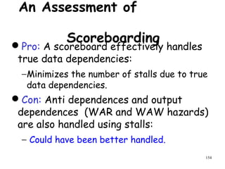 154
An Assessment of
ScoreboardingPro: A scoreboard effectively handles
true data dependencies:
−Minimizes the number of stalls due to true
data dependencies.
Con: Anti dependences and output
dependences (WAR and WAW hazards)
are also handled using stalls:
− Could have been better handled.
 