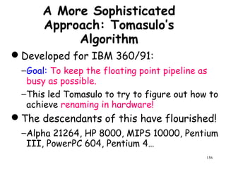 156
A More Sophisticated
Approach: Tomasulo’s
Algorithm
Developed for IBM 360/91:
−Goal: To keep the floating point pipeline as
busy as possible.
−This led Tomasulo to try to figure out how to
achieve renaming in hardware!
The descendants of this have flourished!
−Alpha 21264, HP 8000, MIPS 10000, Pentium
III, PowerPC 604, Pentium 4…
 