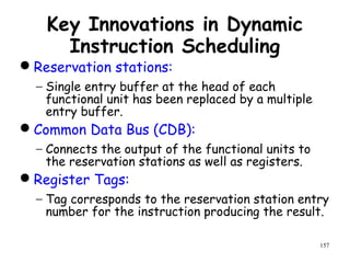 157
Key Innovations in Dynamic
Instruction Scheduling
Reservation stations:
− Single entry buffer at the head of each
functional unit has been replaced by a multiple
entry buffer.
Common Data Bus (CDB):
− Connects the output of the functional units to
the reservation stations as well as registers.
Register Tags:
− Tag corresponds to the reservation station entry
number for the instruction producing the result.
 