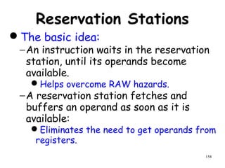 158
Reservation Stations
The basic idea:
−An instruction waits in the reservation
station, until its operands become
available.
Helps overcome RAW hazards.
−A reservation station fetches and
buffers an operand as soon as it is
available:
Eliminates the need to get operands from
registers.
 
