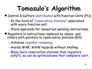 159
Tomasulo’s Algorithm
Control & buffers distributed with Function Units (FU)
−In the form of “reservation stations” associated
with every function unit.
−Store operands for issued but pending instructions.
Registers in instructions replaced by values and
others with pointers to reservation stations (RS):
−Achieves register renaming.
−Avoids WAR, WAW hazards without stalling.
−Many more reservation stations than registers
(why?), so can do optimizations that compilers can’t.
 
