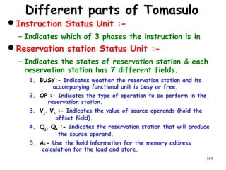 164
Different parts of Tomasulo
Instruction Status Unit :-
− Indicates which of 3 phases the instruction is in
Reservation station Status Unit :-
− Indicates the states of reservation station & each
reservation station has 7 different fields.
1. BUSY:- Indicates weather the reservation station and its
accompanying functional unit is busy or free.
2. OP :- Indicates the type of operation to be perform in the
reservation station.
3. Vj, Vk :- Indicates the value of source operands (hold the
offset field).
4. Qj, Qk :- Indicates the reservation station that will produce
the source operand.
5. A:- Use the hold information for the memory address
calculation for the load and store.
 
