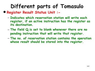165
Different parts of Tomasulo
Register Result Status Unit :-
− Indicates which reservation station will write each
register, if an active instruction has the register as
its destination.
− The field Qi is set to blank whenever there are no
pending instruction that will write that register.
− The no. of reservation station contains the operation
whose result should be stored into the register.
 