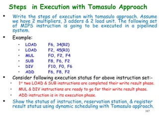167
Steps in Execution with Tomasulo Approach
 Write the steps of execution with tomasulo approach. Assume
we have 2 multipliers, 3 adders & 2 load unit. The following set
of MIPS instruction is going to be executed in a pipelined
system.
 Example:
• LOAD F6, 34(R2)
• LOAD F2, 45(R3)
• MUL FO, F2, F4
• SUB F8, F6, F2
• DIV F10, F0, F6
• ADD F6, F8, F2
 Consider following execution status for above instruction set:-
• 1st
two LOAD & SUB instructions are completed their write result phase.
• MUL & DIV instructions are ready to go for their write result phase.
• ADD instruction is in its execution phase.
 Show the status of instruction, reservation station, & register
result status using dynamic scheduling with Tomasulo approach.
 