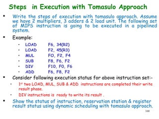 168
Steps in Execution with Tomasulo Approach
 Write the steps of execution with tomasulo approach. Assume
we have 2 multipliers, 3 adders & 2 load unit. The following set
of MIPS instruction is going to be executed in a pipelined
system.
 Example:
• LOAD F6, 34(R2)
• LOAD F2, 45(R3)
• MUL FO, F2, F4
• SUB F8, F6, F2
• DIV F10, F0, F6
• ADD F6, F8, F2
 Consider following execution status for above instruction set:-
• 1st
two LOAD, MUL, SUB & ADD instructions are completed their write
result phase.
• DIV instructions is ready to write its result .
 Show the status of instruction, reservation station & register
result status using dynamic scheduling with tomasulo approach.
 