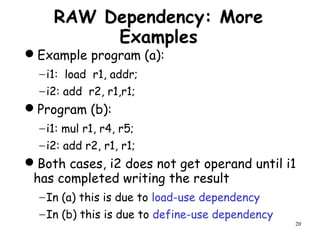 20
RAW Dependency: More
Examples
Example program (a):
−i1: load r1, addr;
−i2: add r2, r1,r1;
Program (b):
−i1: mul r1, r4, r5;
−i2: add r2, r1, r1;
Both cases, i2 does not get operand until i1
has completed writing the result
−In (a) this is due to load-use dependency
−In (b) this is due to define-use dependency
 