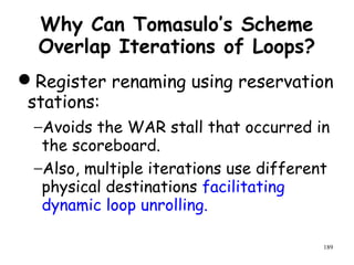 189
Why Can Tomasulo’s Scheme
Overlap Iterations of Loops?
Register renaming using reservation
stations:
−Avoids the WAR stall that occurred in
the scoreboard.
−Also, multiple iterations use different
physical destinations facilitating
dynamic loop unrolling.
 