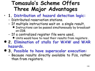 190
Tomasulo’s Scheme Offers
Three Major Advantages
• 1. Distribution of hazard detection logic:
− Distributed reservation stations.
− If multiple instructions wait on a single result,
Instructions can be passed simultaneously by broadcast
on CDB.
− If a centralized register file were used,
Units would have to read their results from registers .
2. Elimination of stalls for WAW and WAR
hazards.
3. Possible to have superscalar execution:
− Because results directly available to FUs, rather
than from registers.
 